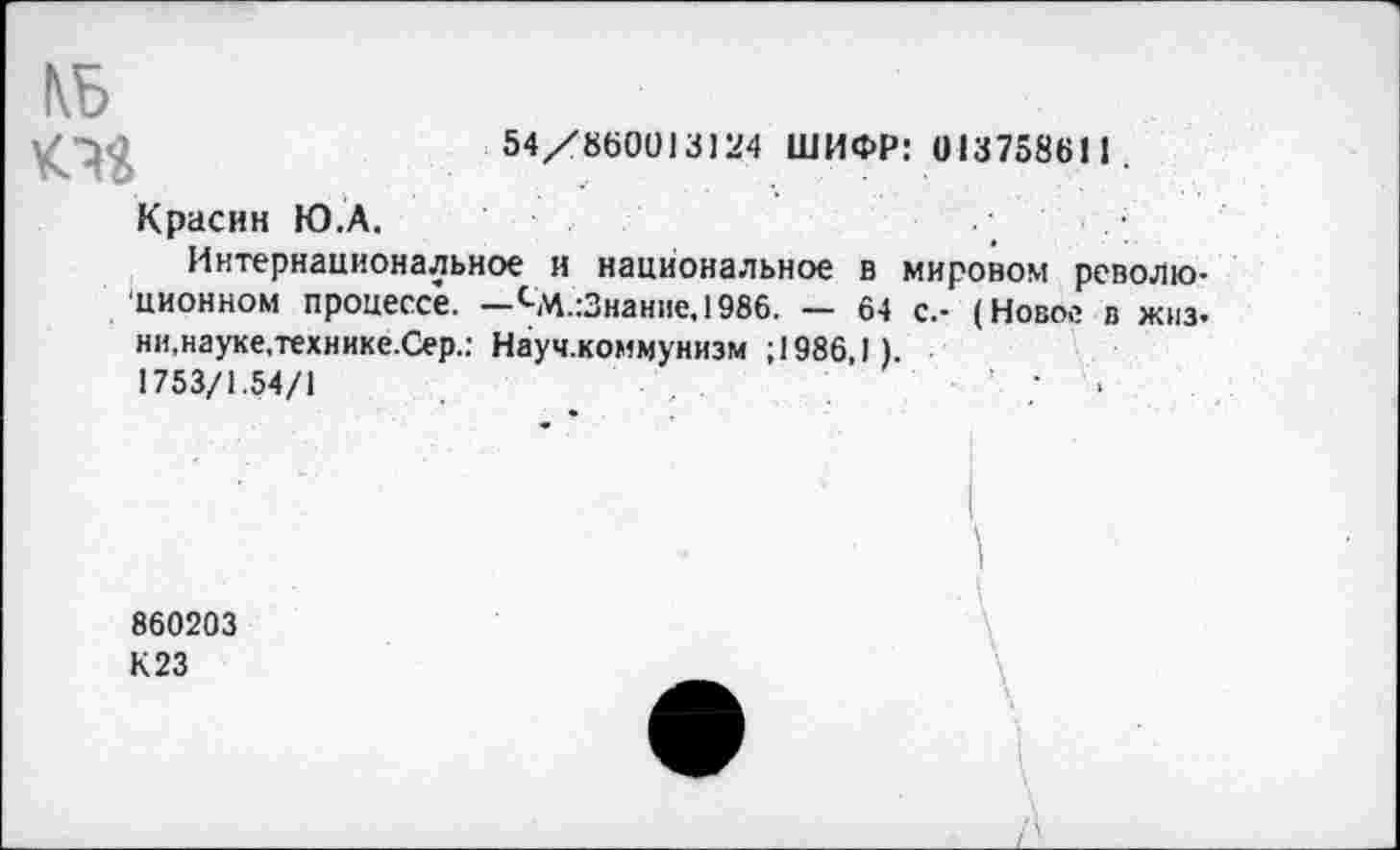 ﻿

54/860013124 ШИФР: 013758611.
Красин Ю.А.
Интернациональное и национальное в мировом революционном процессе. —сМ.:Знание,1986. — 64 с.- (Новое в жиз-ни,науке,технике.Сер.: Науч.коммунизм ; 1986,1).
1753/1.54/1	’ ;	•
860203
К 23